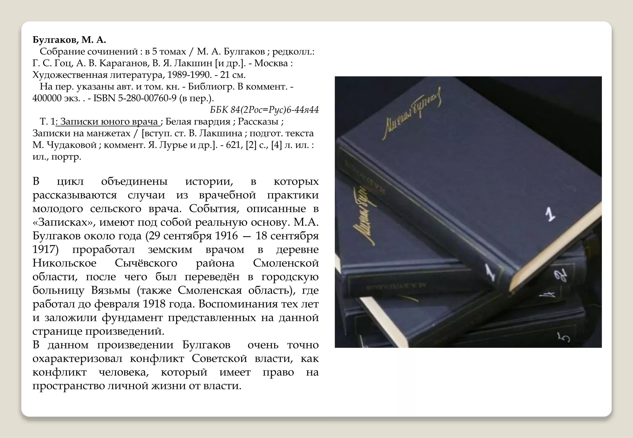 Булгаков, М. А.
Собрание сочинений : в 5 томах / М. А. Булгаков ; редколл.:
Г. С. Гоц, А. В. Караганов, В. Я. Лакшин [и др.]. - Москва :
Художественная литература, 1989-1990. - 21 см.
На пер. указаны авт. и том. кн. - Библиогр. В коммент. -
400000 экз. . - ISBN 5-280-00760-9 (в пер.).
ББК 84(2Рос=Рус)6-44я44
Т. 1: Записки юного врача ; Белая гвардия ; Рассказы ;
Записки на манжетах / [вступ. ст. В. Лакшина ; подгот. текста
М. Чудаковой ; коммент. Я. Лурье и др.]. - 621, [2] с., [4] л. ил. :
ил., портр.
В цикл объединены истории, в которых
рассказываются случаи из врачебной практики
молодого сельского врача. События, описанные в
«Записках», имеют под собой реальную основу. М.А.
Булгаков около года (29 сентября 1916 — 18 сентября
1917) проработал земским врачом в деревне
Никольское Сычёвского района Смоленской
области, после чего был переведён в городскую
больницу Вязьмы (также Смоленская область), где
работал до февраля 1918 года. Воспоминания тех лет
и заложили фундамент представленных на данной
странице произведений.
В данном произведении Булгаков очень точно
охарактеризовал конфликт Советской власти, как
конфликт человека, который имеет право на
пространство личной жизни от власти.
 