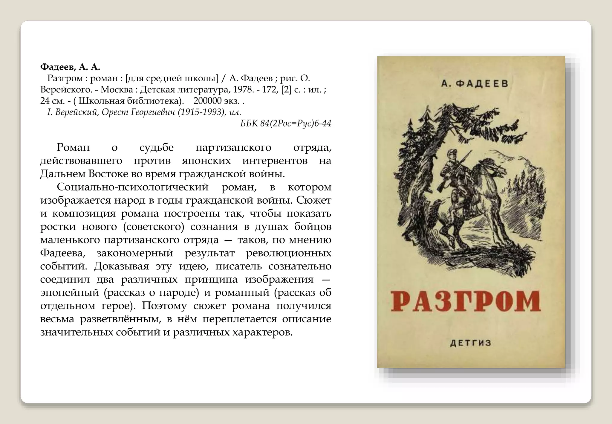 Фадеев, А. А.
Разгром : роман : [для средней школы] / А. Фадеев ; рис. О.
Верейского. - Москва : Детская литература, 1978. - 172, [2] с. : ил. ;
24 см. - ( Школьная библиотека). 200000 экз. .
I. Верейский, Орест Георгиевич (1915-1993), ил.
ББК 84(2Рос=Рус)6-44
Роман о судьбе партизанского отряда,
действовавшего против японских интервентов на
Дальнем Востоке во время гражданской войны.
Социально-психологический роман, в котором
изображается народ в годы гражданской войны. Сюжет
и композиция романа построены так, чтобы показать
ростки нового (советского) сознания в душах бойцов
маленького партизанского отряда — таков, по мнению
Фадеева, закономерный результат революционных
событий. Доказывая эту идею, писатель сознательно
соединил два различных принципа изображения —
эпопейный (рассказ о народе) и романный (рассказ об
отдельном герое). Поэтому сюжет романа получился
весьма разветвлённым, в нём переплетается описание
значительных событий и различных характеров.
 