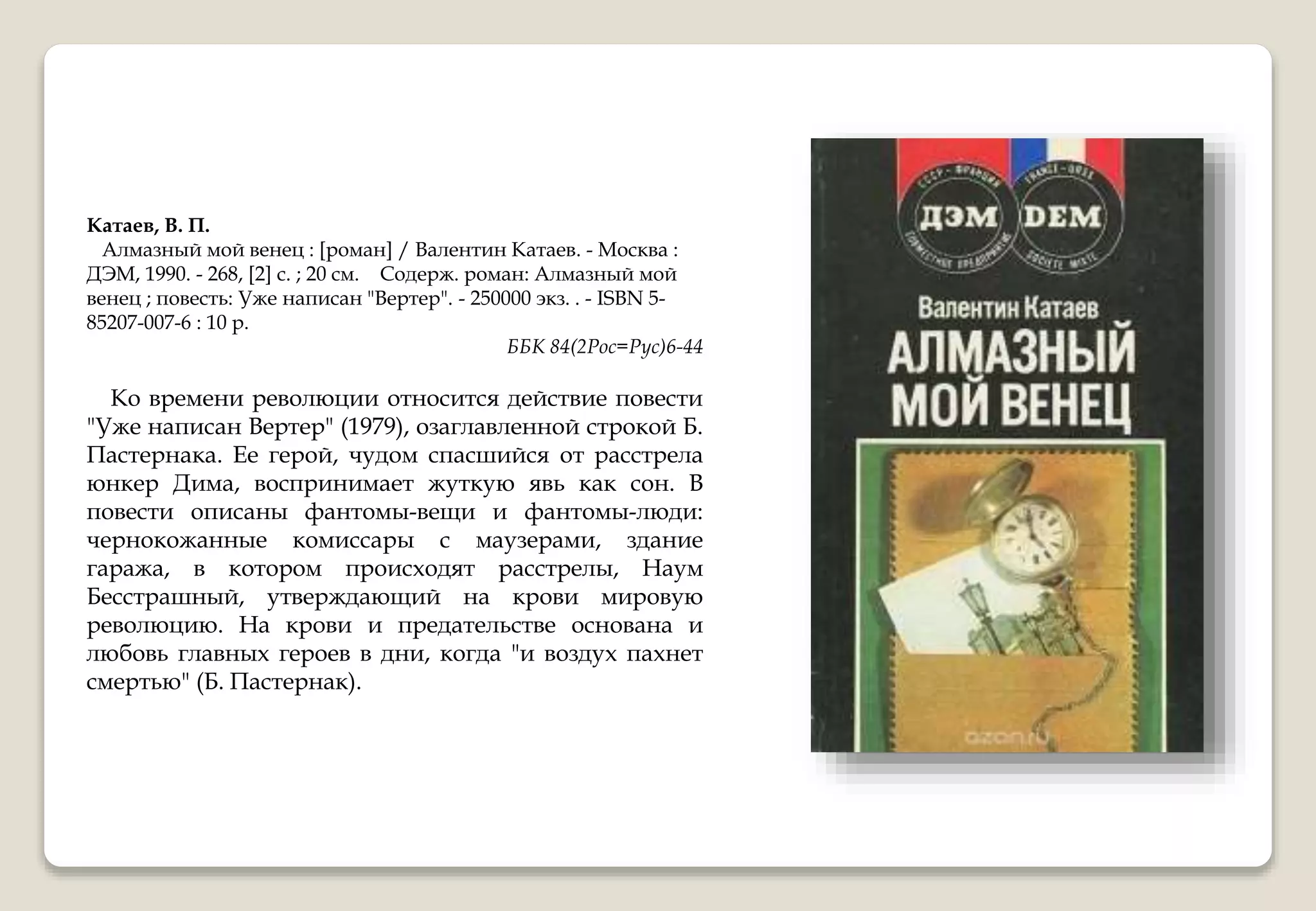 Катаев, В. П.
Алмазный мой венец : [роман] / Валентин Катаев. - Москва :
ДЭМ, 1990. - 268, [2] с. ; 20 см. Содерж. роман: Алмазный мой
венец ; повесть: Уже написан "Вертер". - 250000 экз. . - ISBN 5-
85207-007-6 : 10 р.
ББК 84(2Рос=Рус)6-44
Ко времени революции относится действие повести
"Уже написан Вертер" (1979), озаглавленной строкой Б.
Пастернака. Ее герой, чудом спасшийся от расстрела
юнкер Дима, воспринимает жуткую явь как сон. В
повести описаны фантомы-вещи и фантомы-люди:
чернокожанные комиссары с маузерами, здание
гаража, в котором происходят расстрелы, Наум
Бесстрашный, утверждающий на крови мировую
революцию. На крови и предательстве основана и
любовь главных героев в дни, когда "и воздух пахнет
смертью" (Б. Пастернак).
 