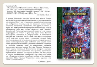 Замятин, Е. И.
Мы : избранное / Евгений Замятин. - Москва : Профиздат,
2007. - 318, [2] с. ; 21 см. - ( Литературные шедевры).
Содерж.: Мы ; Бич Божий ; Уездное ; Пещера ; Русь. - 5000 экз. .
- ISBN 978-5-255-01534-4 (в пер.) : 224 р. 47 к.
ББК 84(2Рос=Рус)6-44
В романе Замятина в двадцать шестом веке жители Утопии
настолько утратили свою индивидуальность, что различаются
по номерам. Живут они в стеклянных домах (это написано еще
до изобретения телевидения), что позволяет политической
полиции, именуемой «Хранители», без труда надзирать за
ними. Все носят одинаковую униформу и обычно друг к другу
обращаются либо как «нумер такой-то», либо «юнифа»
(униформа). Питаются искусственной пищей и в час отдыха
маршируют по четверо в ряд под звуки гимна Единого
Государства, льющиеся из репродукторов. В положенный
перерыв им позволено на час (известный как «сексуальный
час») опустить шторы своих стеклянных жилищ. Брак,
конечно, упразднен, но сексуальная жизнь не представляется
вовсе уж беспорядочной. Для любовных утех каждый имеет
нечто вроде чековой книжки с розовыми билетами, и партнер,
с которым проведен один из назначенных сексчасов,
подписывает корешок талона. Во главе Единого Государства
стоит некто, именуемый Благодетелем, которого ежегодно
переизбирают всем населением, как правило, единогласно.
Руководящий принцип Государства состоит в том, что счастье
и свобода несовместимы. Человек был счастлив в саду Эдема,
но в безрассудстве своем потребовал свободы и был изгнан в
пустыню. Ныне Единое Государство вновь даровало ему
счастье, лишив свободы.
© Джордж Оруэлл
 