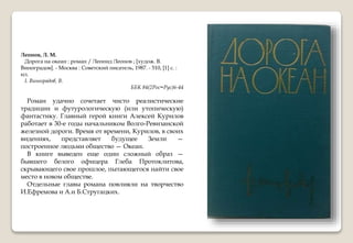 Леонов, Л. М.
Дорога на океан : роман / Леонид Леонов ; [худож. В.
Виноградов]. - Москва : Советский писатель, 1987. - 510, [1] с. :
ил.
I. Виноградов, В.
ББК 84(2Рос=Рус)6-44
Роман удачно сочетает чисто реалистические
традиции и футурологическую (или утопическую)
фантастику. Главный герой книги Алексей Курилов
работает в 30-е годы начальником Волго-Ревизанской
железной дороги. Время от времени, Курилов, в своих
видениях, представляет будущее Земли —
построенное людьми общество — Океан.
В книге выведен еще один сложный образ —
бывшего белого офицера Глеба Протоклитова,
скрывающего свое прошлое, пытающегося найти свое
место в новом обществе.
Отдельные главы романа повлияли на творчество
И.Ефремова и А.и Б.Стругацких.
 