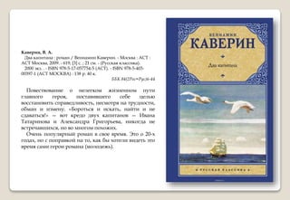 Каверин, В. А.
Два капитана : роман / Вениамин Каверин. - Москва : АСТ :
АСТ Москва, 2009. - 619, [3] с. ; 21 см. - (Русская классика).
2000 экз. . - ISBN 978-5-17-057754-5 (АСТ). - ISBN 978-5-403-
00397-1 (АСТ МОСКВА) : 138 р. 40 к.
ББК 84(2Рос=Рус)6-44
Повествование о нелегком жизненном пути
главного героя, поставившего себе целью
восстановить справедливость, несмотря на трудности,
обман и измену. «Бороться и искать, найти и не
сдаваться!» — вот кредо двух капитанов — Ивана
Татаринова и Александра Григорьева, никогда не
встречавшихся, но во многом похожих.
Очень популярный роман в свое время. Это о 20-х
годах, но с поправкой на то, как бы хотели видеть это
время сами герои романа (молодежь).
 