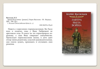 Васильев, Б.Л.
Завтра была война : [роман] / Борис Васильев. - М. : Вагриус,
2007. - 300 : [2] с.
1. Великая Отечественная война (х. л.)
ББК 84(2Рос=Рус)6
Повесть о взрослении старшеклассников. Все было
ясно и понятно, пока у Вики Любрецкой не
арестовали отца. В классе на это отреагировали по-
разному, а сама Вика совершает самоубийство.
Происходит переосмысление жизни, и дети дают
отпор своим родителям, классной руководительнице,
они учатся думать, принимать и отстаивать свои
решения.
 