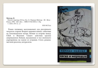 Мейлер, Н.
Нагие и мертвые: В 2 кн. Кн. 2 / Норман Мейлер. - М. : Вече :
Рипол, 1994. - 462 : [2] с. – ISBN 5-7141-0181-2 : 19р.
1. США, 20 в. (х. л.)
ББК 84(7Сое)
Роман посвящен малознакомой для российского
читателя стороне Второй мировой войны: событиям
на Тихоокеанском театре, битвам за острова между
США и Японией. Сюжет: действия группы
американских бойцов, высаженных в тыл японского
укрепрайона на одном из островов. Стиль романа:
жесткий реализм, натурализм.
 