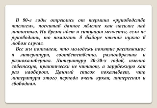 В 90-е годы отреклись от термина «руководство
чтением», посчитав данное явление как насилие над
личностью. Но время идет и ситуация меняется, если не
руководить, то помогать в выборе чтения нужно в
любом случае.
Все мы понимаем, что молодежь понятие растяжимое
и литература, соответственно, разнообразная и
разнокалиберная. Литературу 20-30-х годов, именно
советскую, практически не читают, а зарубежную как
раз наоборот. Данный список показывает, что
литература этого периода очень яркая, интересная и
свободная.
 