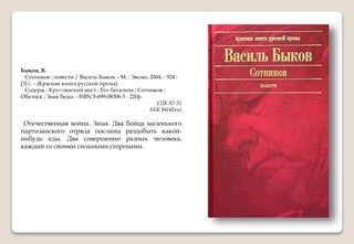 Быков, В.
Сотников : повести / Василь Быков. - М. : Эксмо, 2004. - 924 :
[3] с. - (Красная книга русской прозы).
Содерж.: Круглянский мост ; Его батальон ; Сотников ;
Обелиск ; Знак беды. - ISBN 5-699-08306-5 : 220р.
УДК 82-31
ББК 84(4Беи)
Отечественная война. Зима. Два бойца маленького
партизанского отряда посланы раздобыть какой-
нибудь еды. Два совершенно разных человека,
каждый со своими сильными сторонами.
 
