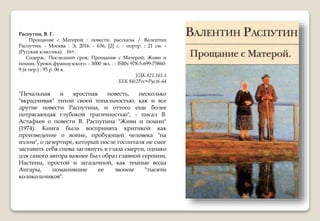 Распутин, В. Г.
Прощание с Матерой : повести. рассказы / Валентин
Распутин. - Москва : Э, 2016. - 636, [2] с. : портр. ; 21 см. -
(Русская классика). 16+.
Содерж.: Последний срок; Прощание с Матерой; Живи и
помни; Уроки французского. - 3000 экз. . - ISBN 978-5-699-75860-
9 (в пер.) : 93 р. 06 к.
УДК 821.161.1
ББК 84(2Рос=Рус)6-44
"Печальная и яростная повесть, несколько
"вкрадчивая" тихой своей тональностью, как и все
другие повести Распутина, и оттого еще более
потрясающая глубокой трагичностью", - писал В.
Астафьев о повести В. Распутина "Живи и помни"
(1974). Книга была воспринята критикой как
произведение о войне, пробующей человека "на
излом", о дезертире, который после госпиталя не смог
заставить себя снова заглянуть в глаза смерти, однако
для самого автора важнее был образ главной героини,
Настены, простой и загадочной, как темные воды
Ангары, поманившие ее звоном "тысячи
колокольчиков".
 