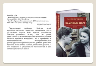 Терехов, А. М.
Каменный мост : роман / Александр Терехов. - Москва :
Астрель, 2012. - 830, [1] с. ; 21 см.
На обл.: Премия "Большая книга". - 2000 (доп. тираж) экз. . -
ISBN 978-5-271-23255-8 (в пер.) : 492 р.
ББК 84(2Рос=Рус)6-44
Расследование двойного убийства детей
высокопоставленных советских чиновников шесть
десятилетий спустя ведёт группа энтузиастов.
Пытаясь установить истину, они не только
разыскивают осведомлённых современников события,
изучают архивные материалы, но и прибегают к
нетрадиционным экспериментальным
реконструкциям происшедшего в режиме реального
времени. Быть может, главное достижение романа —
это подробно и убедительно воссозданная в нём
картина сталинской эпохи.
 
