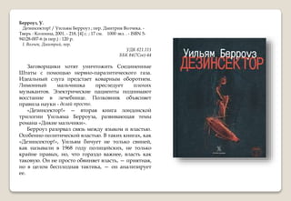 Берроуз, У.
Дезинсектор! / Уильям Берроуз ; пер. Дмитрия Волчека. -
Тверь : Колонна, 2001. - 218, [4] с. ; 17 см. 1000 экз. . - ISBN 5-
94128-007-6 (в пер.) : 120 р.
I. Волчек, Дмитрий, пер.
УДК 821.111
ББК 84(7Сое)-44
Заговорщики хотят уничтожить Соединенные
Штаты с помощью нервно-паралитического газа.
Идеальный слуга предстает коварным оборотнем.
Лимонный мальчишка преследует плохих
музыкантов. Электрические пациенты поднимают
восстание в лечебнице. Полковник объясняет
правила науки - делай просто.
«Дезинсектор!» — вторая книга лондонской
трилогии Уильяма Берроуза, развивающая темы
романа «Дикие мальчики».
Берроуз разорвал связь между языком и властью.
Особенно политической властью. В таких книгах, как
«Дезинсектор!», Уильям бичует не только свиней,
как называли в 1968 году полицейских, не только
крайне правых, но, что гораздо важнее, власть как
таковую. Он не просто обвиняет власть, — приятная,
но в целом бесплодная тактика, — он анализирует
ее.
 