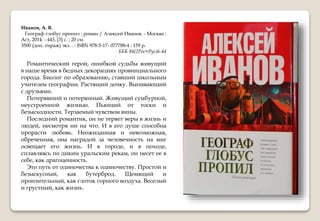 Иванов, А. В.
Географ глобус пропил : роман / Алексей Иванов. - Москва :
Аст, 2014. - 443, [3] с. ; 20 см.
3500 (доп. тираж) экз. . - ISBN 978-5-17- 077788-4 : 159 р.
ББК 84(2Рос=Рус)6-44
Романтический герой, ошибкой судьбы живущий
в наше время в бедных декорациях провинциального
города. Биолог по образованию, ставший школьным
учителем географии. Растящий дочку. Выпивающий
с друзьями.
Потерявший и потерянный. Живущий сумбурной,
неустроенной жизнью. Пьющий от тоски и
безысходности. Терзаемый чувством вины.
Последний романтик, он не теряет веры в жизнь и
людей, несмотря ни на что. И в его душе способна
прорасти любовь. Неожиданная и невозможная,
обреченная, она наградой за человечность на миг
освещает его жизнь. И в городе, и в походе,
сплавляясь по диким уральским рекам, он несет ее в
себе, как драгоценность.
Это путь от одиночества к одиночеству. Простой и
безыскусный, как бутерброд. Щемящий и
пронзительный, как глоток горного воздуха. Веселый
и грустный, как жизнь.
 