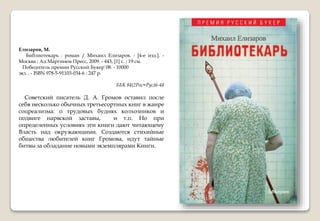 Елизаров, М.
Библиотекарь : роман / Михаил Елизаров. - [4-е изд.]. -
Москва : Ад Маргинем Пресс, 2009. - 443, [1] с. ; 19 см.
Победитель премии Русский Букер`08. - 10000
экз. . - ISBN 978-5-91103-034-6 : 247 р.
ББК 84(2Рос=Рус)6-44
Советский писатель Д. А. Громов оставил после
себя несколько обычных третьесортных книг в жанре
соцреализма: о трудовых буднях колхозников и
подвиге нарвской заставы, и т.п. Но при
определенных условиях эти книги дают читающему
Власть над окружающими. Создаются стихийные
общества любителей книг Громова, идут тайные
битвы за обладание новыми экземплярами Книги.
 