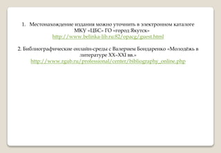 1. Местонахождение издания можно уточнить в электронном каталоге
МКУ «ЦБС» ГО «город Якутск»
http://www.belinka-lib.ru:82/opacg/guest.html
2. Библиографические онлайн-среды с Валерием Бондаренко «Молодёжь в
литературе ХХ–XXI вв.»
http://www.rgub.ru/professional/center/bibliography_online.php
 