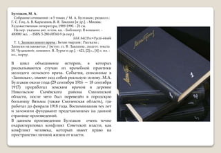 Булгаков, М. А.
Собрание сочинений : в 5 томах / М. А. Булгаков ; редколл.:
Г. С. Гоц, А. В. Караганов, В. Я. Лакшин [и др.]. - Москва :
Художественная литература, 1989-1990. - 21 см.
На пер. указаны авт. и том. кн. - Библиогр. В коммент. -
400000 экз. . - ISBN 5-280-00760-9 (в пер.).
ББК 84(2Рос=Рус)6-44я44
Т. 1: Записки юного врача ; Белая гвардия ; Рассказы ;
Записки на манжетах / [вступ. ст. В. Лакшина ; подгот. текста
М. Чудаковой ; коммент. Я. Лурье и др.]. - 621, [2] с., [4] л. ил. :
ил., портр.
В цикл объединены истории, в которых
рассказываются случаи из врачебной практики
молодого сельского врача. События, описанные в
«Записках», имеют под собой реальную основу. М.А.
Булгаков около года (29 сентября 1916 — 18 сентября
1917) проработал земским врачом в деревне
Никольское Сычёвского района Смоленской
области, после чего был переведён в городскую
больницу Вязьмы (также Смоленская область), где
работал до февраля 1918 года. Воспоминания тех лет
и заложили фундамент представленных на данной
странице произведений.
В данном произведении Булгаков очень точно
охарактеризовал конфликт Советской власти, как
конфликт человека, который имеет право на
пространство личной жизни от власти.
 