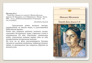 Шолохов, М. А.
Тихий Дон : [роман в 4-х книгах] / Михаил Шолохов ;
[предисл. Ю. Бондарева ; ил. О. Верейского]. - Москва : Эксмо,
2006-. - 21 см. - (Библиотека Весмирной Литературы). Кн.
изд. в суперобл.
ББК 84(2Рос=Рус)6-44
Грандиозный роман великого мастера,
переведенный на многие языки, и удостоившийся
Нобелевской премии.
Роман дает широкую картинку казачьего уклада,
показывает болезненную ломку старинных устоев в
напряженном XX веке. Революция, гражданская
война, уменьшение влияния церкви сами по себе
интереснейшие исторические явления.
Но если на их фоне рассматриваются бытовые
трудности, семейные неурядицы, любовные интриги
героев, то произведение, как говорится, обречено на
вечный успех.
 