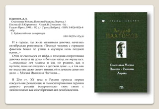 Платонов, А.П.
Счастливая Москва.Повести.Рассказы.Лирика /
Послесл.Н.В.Корниенко ; Худож.Н.Степанов. - М. :
Гудьял-Пресс, 1999. - 592 с. - (Гранд Либрис). - ISBN 5-8026-0026-8
: 60р.
1. Художественная литература
ББК 84(2Рос=Рус)6
И в городе, где жила маленькая девочка, началась
октябрьская революция: «Тёмный человек с горящим
факелом бежал по улице в скучную ночь поздней
осени...»
Отец её скончался от тифа, и голодная осиротевшая
девочка вышла из дома и больше назад не вернулась.
«...несколько лет ходила и ела по родине, как в
пустоте, пока не очнулась в детском доме...», а так как
не знала она даже своего имени, ей в детском доме его
дали — Москва Ивановна Честнова....
В 20-е гг. XX века в России прошла первая
сексуальная революция, и эмансипированная героиня
данного романа воспринимает свои связи с
любовниками как своеобразный акт освобождения.
 