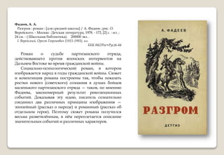 Фадеев, А. А.
Разгром : роман : [для средней школы] / А. Фадеев ; рис. О.
Верейского. - Москва : Детская литература, 1978. - 172, [2] с. : ил. ;
24 см. - ( Школьная библиотека). 200000 экз. .
I. Верейский, Орест Георгиевич (1915-1993), ил.
ББК 84(2Рос=Рус)6-44
Роман о судьбе партизанского отряда,
действовавшего против японских интервентов на
Дальнем Востоке во время гражданской войны.
Социально-психологический роман, в котором
изображается народ в годы гражданской войны. Сюжет
и композиция романа построены так, чтобы показать
ростки нового (советского) сознания в душах бойцов
маленького партизанского отряда — таков, по мнению
Фадеева, закономерный результат революционных
событий. Доказывая эту идею, писатель сознательно
соединил два различных принципа изображения —
эпопейный (рассказ о народе) и романный (рассказ об
отдельном герое). Поэтому сюжет романа получился
весьма разветвлённым, в нём переплетается описание
значительных событий и различных характеров.
 