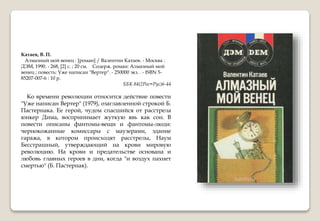 Катаев, В. П.
Алмазный мой венец : [роман] / Валентин Катаев. - Москва :
ДЭМ, 1990. - 268, [2] с. ; 20 см. Содерж. роман: Алмазный мой
венец ; повесть: Уже написан "Вертер". - 250000 экз. . - ISBN 5-
85207-007-6 : 10 р.
ББК 84(2Рос=Рус)6-44
Ко времени революции относится действие повести
"Уже написан Вертер" (1979), озаглавленной строкой Б.
Пастернака. Ее герой, чудом спасшийся от расстрела
юнкер Дима, воспринимает жуткую явь как сон. В
повести описаны фантомы-вещи и фантомы-люди:
чернокожанные комиссары с маузерами, здание
гаража, в котором происходят расстрелы, Наум
Бесстрашный, утверждающий на крови мировую
революцию. На крови и предательстве основана и
любовь главных героев в дни, когда "и воздух пахнет
смертью" (Б. Пастернак).
 