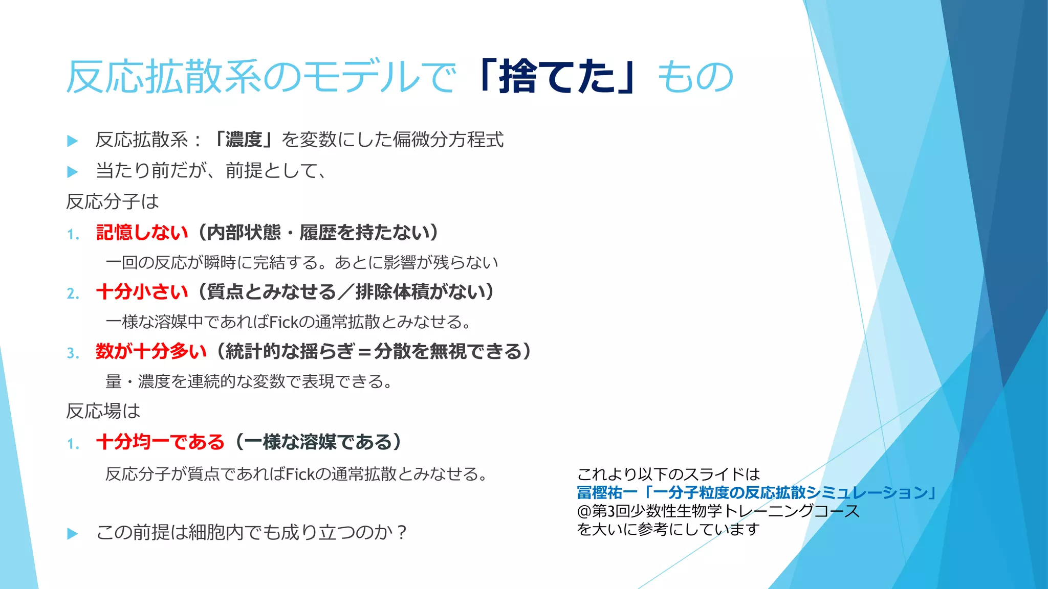 反応拡散系のモデルで「捨てた」もの
 反応拡散系：「濃度」を変数にした偏微分方程式
 当たり前だが、前提として、
反応分子は
1. 記憶しない（内部状態・履歴を持たない）
一回の反応が瞬時に完結する。あとに影響が残らない
2. 十分小さい（質点とみなせる／排除体積がない）
一様な溶媒中であればFickの通常拡散とみなせる。
3. 数が十分多い（統計的な揺らぎ＝分散を無視できる）
量・濃度を連続的な変数で表現できる。
反応場は
1. 十分均一である（一様な溶媒である）
反応分子が質点であればFickの通常拡散とみなせる。
 この前提は細胞内でも成り立つのか？
これより以下のスライドは
冨樫祐一「一分子粒度の反応拡散シミュレーション」
＠第3回少数性生物学トレーニングコース
を大いに参考にしています
 