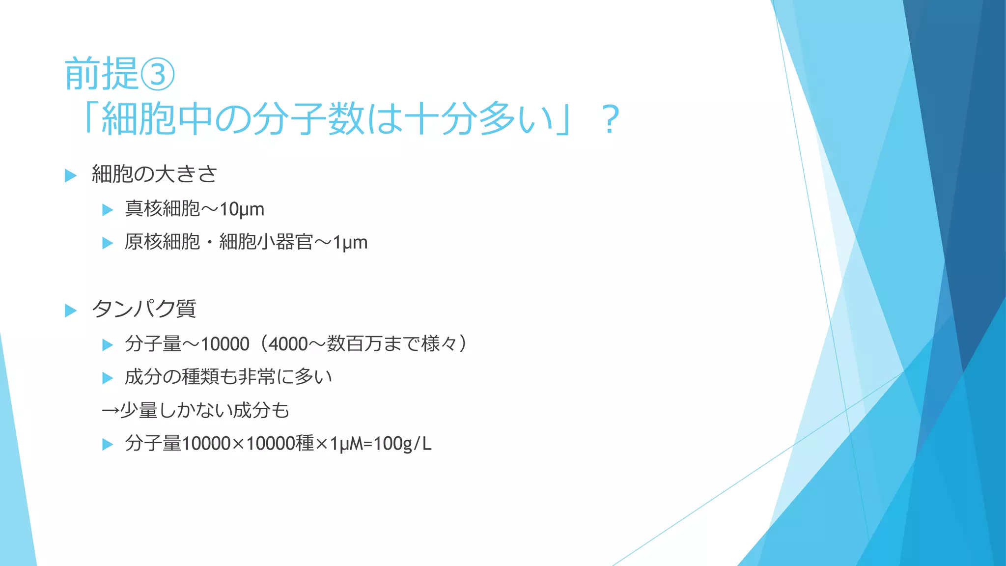 前提③
「細胞中の分子数は十分多い」？
 細胞の大きさ
 真核細胞～10μm
 原核細胞・細胞小器官～1μm
 タンパク質
 分子量～10000（4000～数百万まで様々）
 成分の種類も非常に多い
→少量しかない成分も
 分子量10000×10000種×1μM=100g/L
 