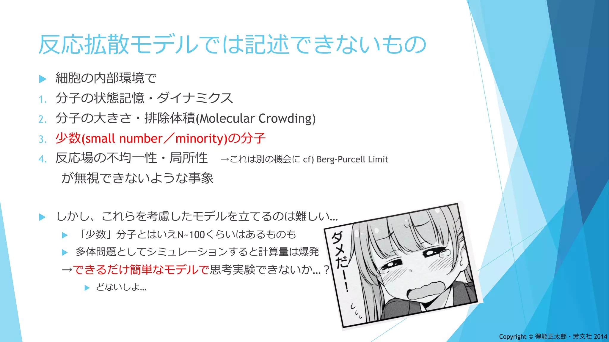 反応拡散モデルでは記述できないもの
 細胞の内部環境で
1. 分子の状態記憶・ダイナミクス
2. 分子の大きさ・排除体積(Molecular Crowding)
3. 少数(small number／minority)の分子
4. 反応場の不均一性・局所性 →これは別の機会に cf) Berg-Purcell Limit
が無視できないような事象
 しかし、これらを考慮したモデルを立てるのは難しい…
 「少数」分子とはいえN~100くらいはあるものも
 多体問題としてシミュレーションすると計算量は爆発
→できるだけ簡単なモデルで思考実験できないか…？
 どないしよ…
Copyright © 得能正太郎・芳文社 2014
 