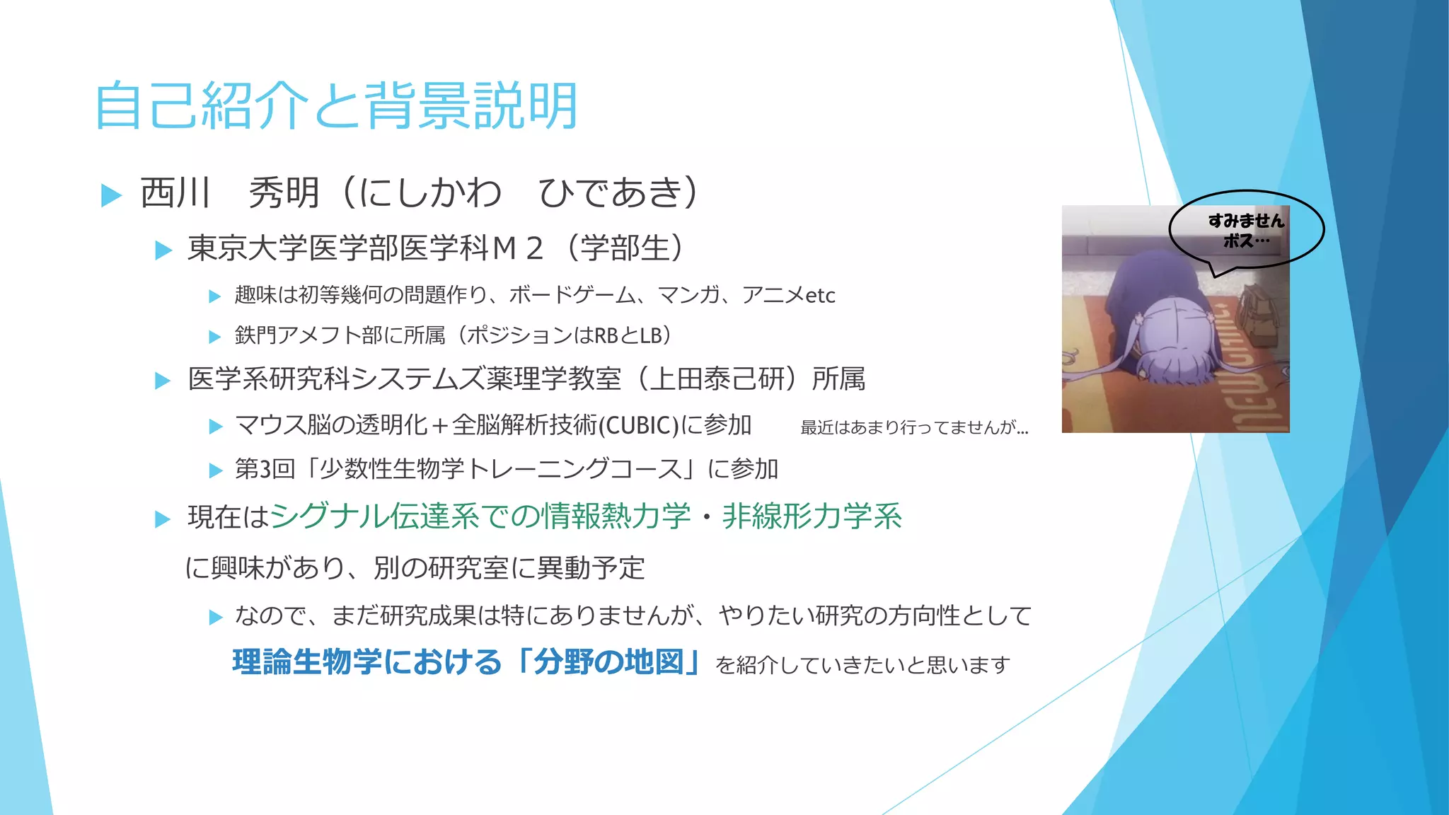 自己紹介と背景説明
 西川 秀明（にしかわ ひであき）
 東京大学医学部医学科（学部生）
 趣味は初等幾何の問題作り、ボードゲーム、マンガ、アニメetc
 鉄門アメフト部に所属（ポジションはRBとLB）
 医学系研究科システムズ薬理学教室（上田泰己研）所属
 マウス脳の透明化＋全脳解析技術(CUBIC)に参加 最近はあまり行ってませんが…
 第3回「少数性生物学トレーニングコース」に参加
 現在はシグナル伝達系での情報熱力学・非線形力学系
に興味があり、別の研究室に異動予定
 なので、まだ研究成果は特にありませんが、やりたい研究の方向性として
理論生物学における「分野の地図」を紹介していきたいと思います
すみません
ボス…
 