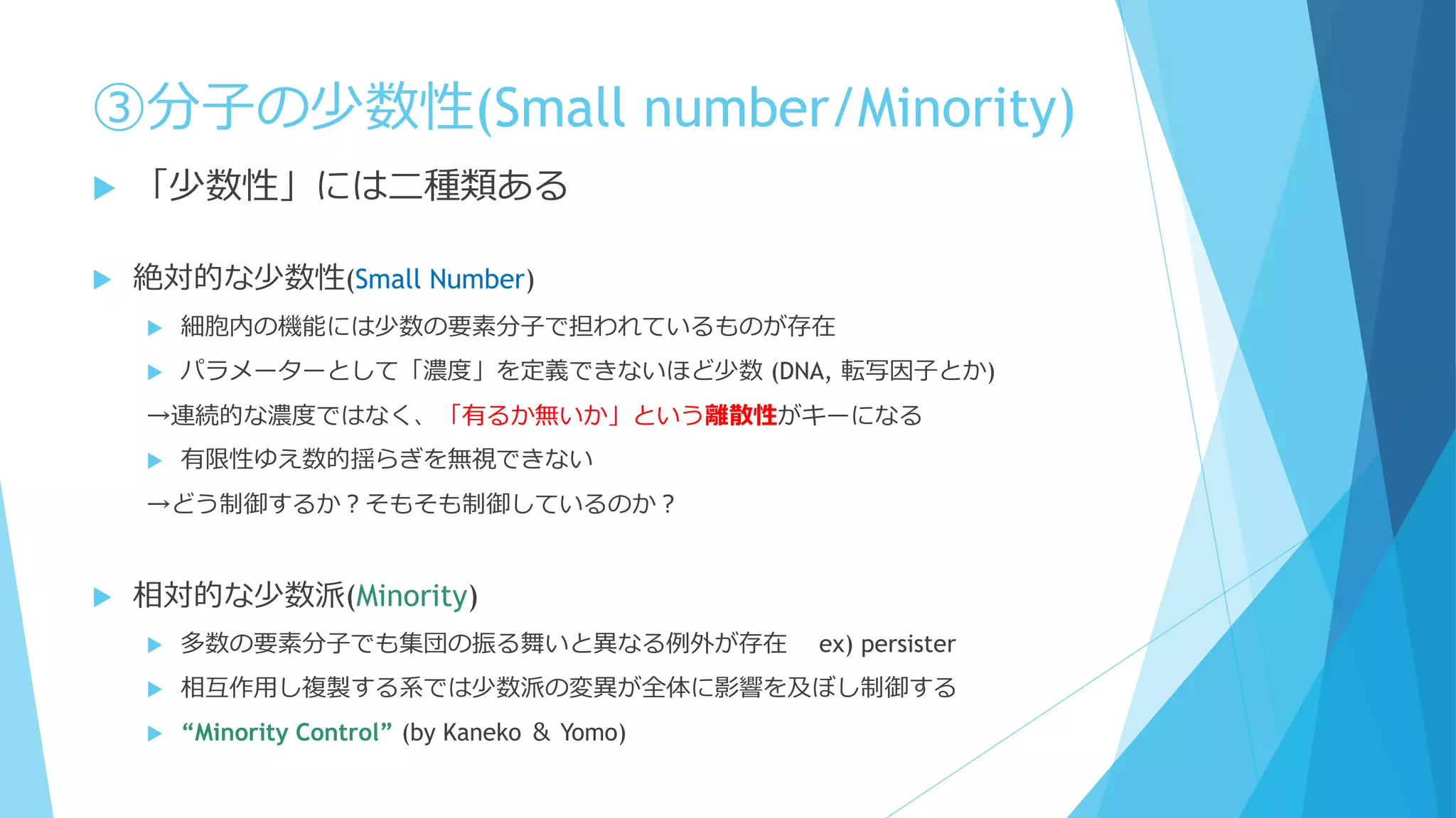 ③分子の少数性(Small number/Minority)
 「少数性」には二種類ある
 絶対的な少数性(Small Number)
 細胞内の機能には少数の要素分子で担われているものが存在
 パラメーターとして「濃度」を定義できないほど少数 (DNA, 転写因子とか)
→連続的な濃度ではなく、「有るか無いか」という離散性がキーになる
 有限性ゆえ数的揺らぎを無視できない
→どう制御するか？そもそも制御しているのか？
 相対的な少数派(Minority)
 多数の要素分子でも集団の振る舞いと異なる例外が存在 ex) persister
 相互作用し複製する系では少数派の変異が全体に影響を及ぼし制御する
 “Minority Control” (by Kaneko ＆ Yomo)
 