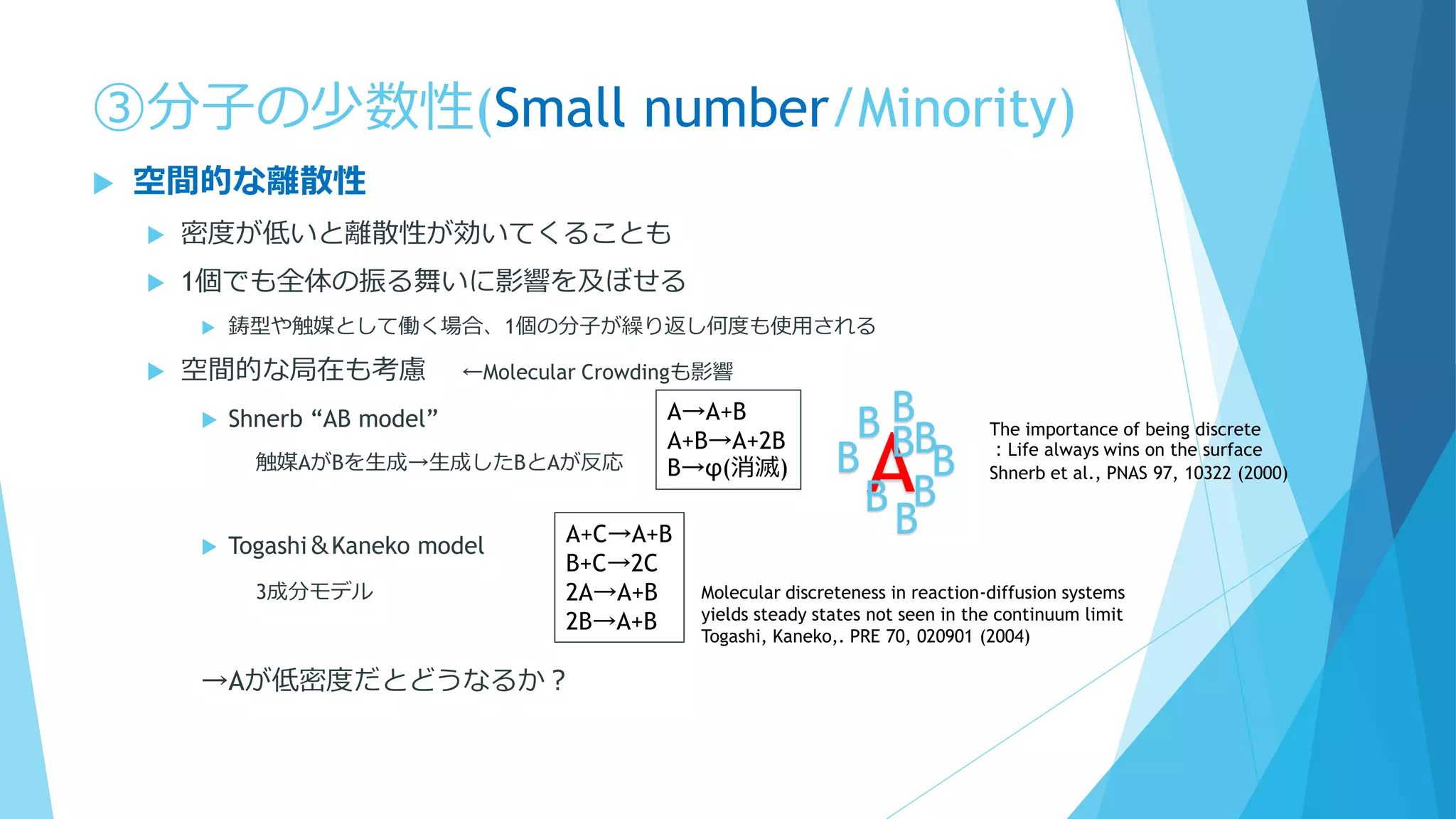 ③分子の少数性(Small number/Minority)
 空間的な離散性
 密度が低いと離散性が効いてくることも
 1個でも全体の振る舞いに影響を及ぼせる
 鋳型や触媒として働く場合、1個の分子が繰り返し何度も使用される
 空間的な局在も考慮 ←Molecular Crowdingも影響
 Shnerb “AB model”
触媒AがBを生成→生成したBとAが反応
 Togashi＆Kaneko model
3成分モデル
→Aが低密度だとどうなるか？
A→A+B
A+B→A+2B
B→φ(消滅)
AB
B
B
B
B
B
B
B
B
A+C→A+B
B+C→2C
2A→A+B
2B→A+B
Molecular discreteness in reaction-diffusion systems
yields steady states not seen in the continuum limit
Togashi, Kaneko,. PRE 70, 020901 (2004)
The importance of being discrete
：Life always wins on the surface
Shnerb et al., PNAS 97, 10322 (2000)
 