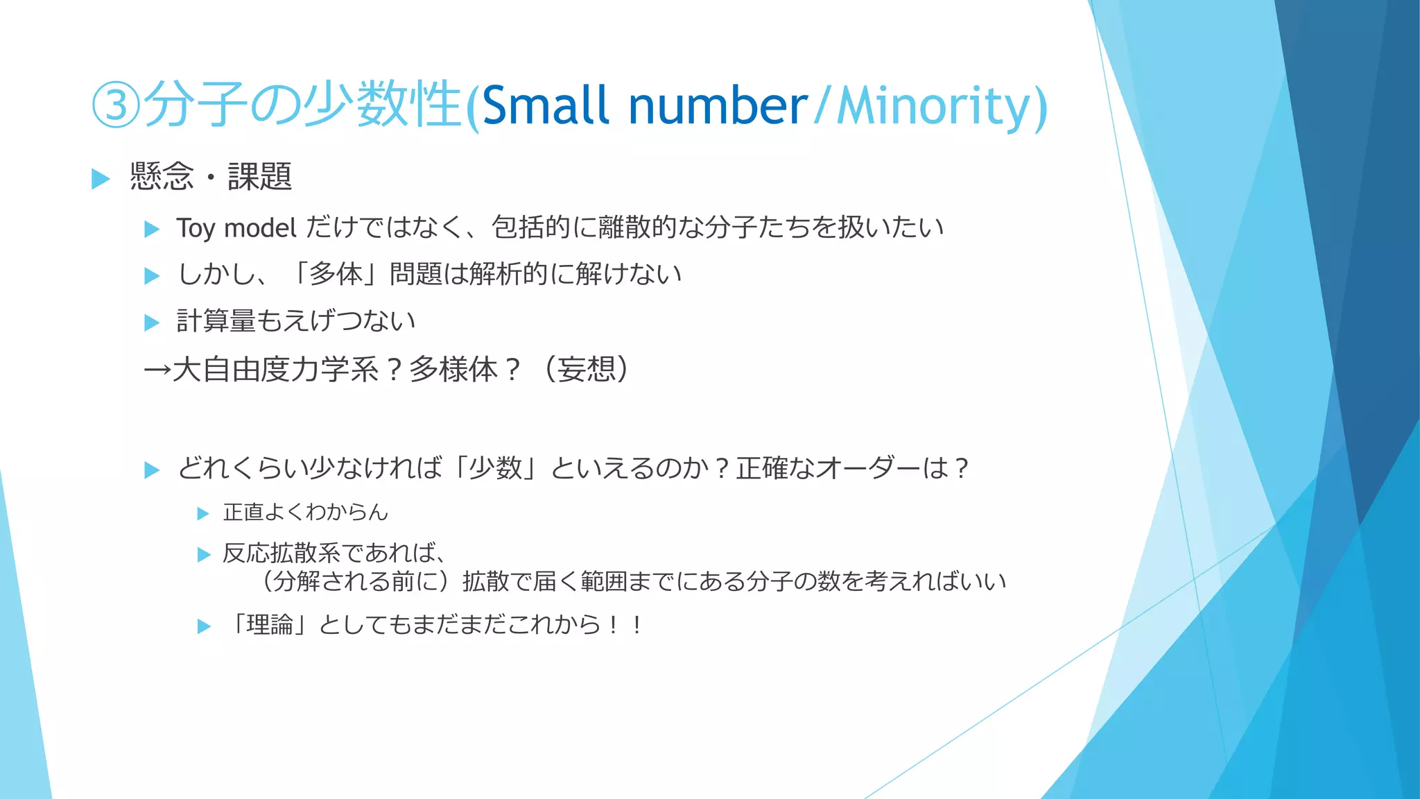 ③分子の少数性(Small number/Minority)
 懸念・課題
 Toy model だけではなく、包括的に離散的な分子たちを扱いたい
 しかし、「多体」問題は解析的に解けない
 計算量もえげつない
→大自由度力学系？多様体？（妄想）
 どれくらい少なければ「少数」といえるのか？正確なオーダーは？
 正直よくわからん
 反応拡散系であれば、
（分解される前に）拡散で届く範囲までにある分子の数を考えればいい
 「理論」としてもまだまだこれから！！
 