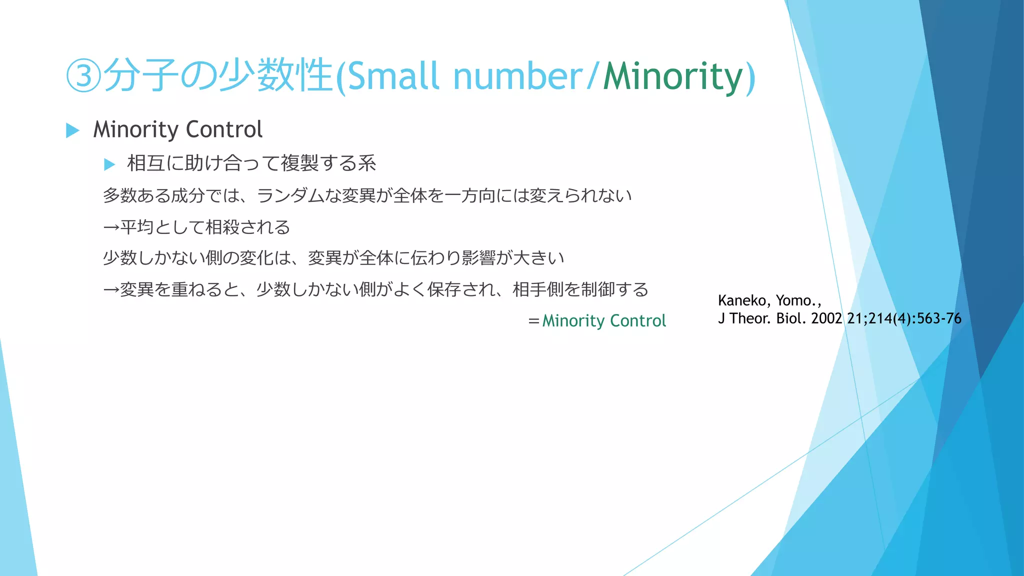 ③分子の少数性(Small number/Minority)
 Minority Control
 相互に助け合って複製する系
多数ある成分では、ランダムな変異が全体を一方向には変えられない
→平均として相殺される
少数しかない側の変化は、変異が全体に伝わり影響が大きい
→変異を重ねると、少数しかない側がよく保存され、相手側を制御する
＝Minority Control
Kaneko, Yomo.,
J Theor. Biol. 2002 21;214(4):563-76
 