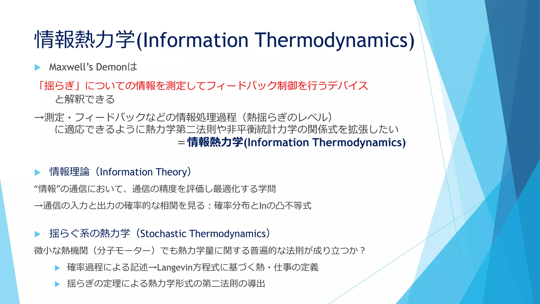 情報熱力学(Information Thermodynamics)
 Maxwell’s Demonは
「揺らぎ」についての情報を測定してフィードバック制御を行うデバイス
と解釈できる
→測定・フィードバックなどの情報処理過程（熱揺らぎのレベル）
に適応できるように熱力学第二法則や非平衡統計力学の関係式を拡張したい
＝情報熱力学(Information Thermodynamics)
 情報理論（Information Theory）
“情報”の通信において、通信の精度を評価し最適化する学問
→通信の入力と出力の確率的な相関を見る：確率分布とInの凸不等式
 揺らぐ系の熱力学（Stochastic Thermodynamics）
微小な熱機関（分子モーター）でも熱力学量に関する普遍的な法則が成り立つか？
 確率過程による記述→Langevin方程式に基づく熱・仕事の定義
 揺らぎの定理による熱力学形式の第二法則の導出
 