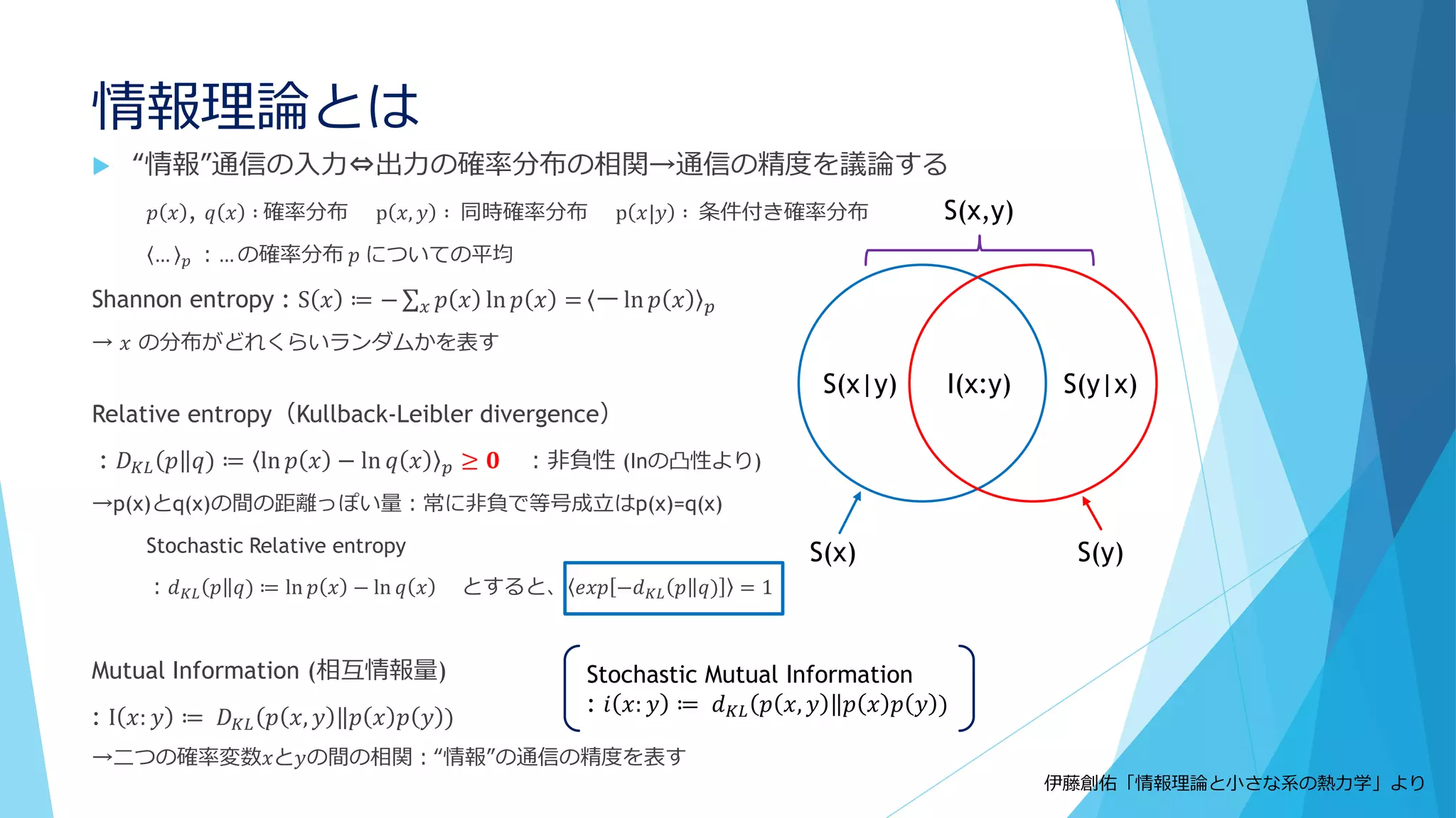 情報理論とは
 “情報”通信の入力⇔出力の確率分布の相関→通信の精度を議論する
𝑝 𝑥 , 𝑞 𝑥 ∶ 確率分布 p 𝑥, 𝑦 ∶ 同時確率分布 p 𝑥|𝑦 ∶ 条件付き確率分布
… 𝑝 ：… の確率分布 𝑝 についての平均
Shannon entropy : S 𝑥 ≔ − 𝑥 𝑝 𝑥 ln 𝑝 𝑥 = ー ln 𝑝 𝑥 𝑝
→ 𝑥 の分布がどれくらいランダムかを表す
Relative entropy（Kullback-Leibler divergence）
: 𝐷 𝐾𝐿 𝑝 𝑞) ≔ ln 𝑝 𝑥 − ln 𝑞 𝑥 𝑝 ≥ 𝟎 ：非負性 (Inの凸性より)
→p(x)とq(x)の間の距離っぽい量：常に非負で等号成立はp(x)=q(x)
Stochastic Relative entropy
：𝑑 𝐾𝐿 𝑝 𝑞) ≔ ln 𝑝 𝑥 − ln 𝑞 𝑥 とすると、 𝑒𝑥𝑝 −𝑑 𝐾𝐿 𝑝 𝑞) = 1
Mutual Information (相互情報量)
: I 𝑥: 𝑦 ≔ 𝐷 𝐾𝐿 𝑝 𝑥, 𝑦 𝑝 𝑥 𝑝 𝑦 )
→二つの確率変数𝑥と𝑦の間の相関：“情報”の通信の精度を表す
I(x:y) S(y|x)S(x|y)
S(x) S(y)
S(x,y)
伊藤創佑「情報理論と小さな系の熱力学」より
Stochastic Mutual Information
: 𝑖 𝑥: 𝑦 ≔ 𝑑 𝐾𝐿 𝑝 𝑥, 𝑦 𝑝 𝑥 𝑝 𝑦 )
 