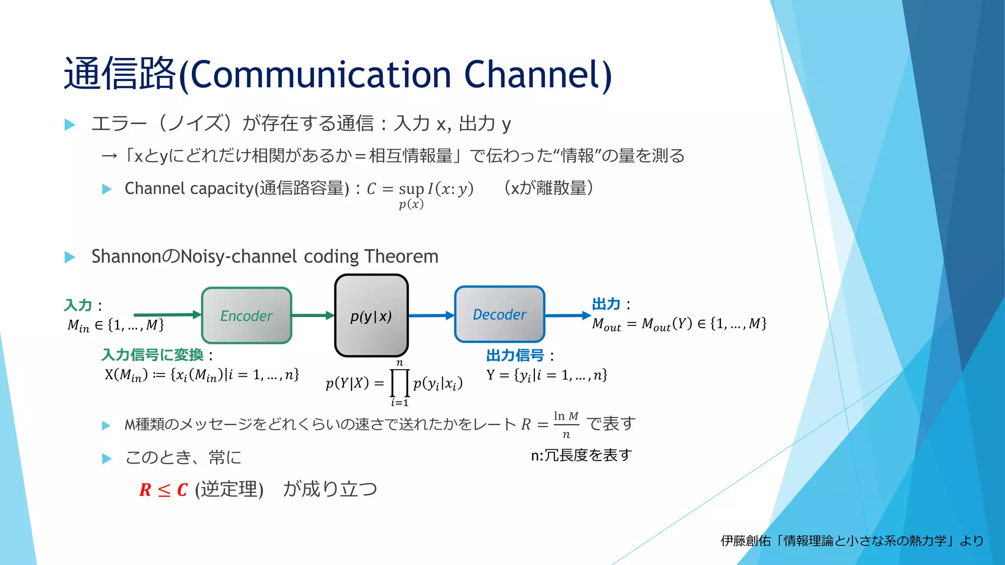 通信路(Communication Channel)
 エラー（ノイズ）が存在する通信：入力 x, 出力 y
→「xとyにどれだけ相関があるか＝相互情報量」で伝わった“情報”の量を測る
 Channel capacity(通信路容量)：𝐶 = sup
𝑝 𝑥
𝐼 𝑥: 𝑦 （xが離散量）
 ShannonのNoisy-channel coding Theorem
 M種類のメッセージをどれくらいの速さで送れたかをレート 𝑅 =
ln 𝑀
𝑛
で表す
 このとき、常に
𝑹 ≤ 𝑪 (逆定理) が成り立つ
Encoder Decoder
入力：
𝑀𝑖𝑛 ∈ 1, … , 𝑀
入力信号に変換：
X 𝑀𝑖𝑛 ≔ 𝑥𝑖 𝑀𝑖𝑛 𝑖 = 1, … , 𝑛
出力信号：
Y = 𝑦𝑖 𝑖 = 1, … , 𝑛
出力：
𝑀 𝑜𝑢𝑡 = 𝑀 𝑜𝑢𝑡 𝑌 ∈ 1, … , 𝑀p(y|x)
𝑝 𝑌|𝑋 =
𝑖=1
𝑛
𝑝 𝑦𝑖 𝑥𝑖
伊藤創佑「情報理論と小さな系の熱力学」より
n:冗長度を表す
 