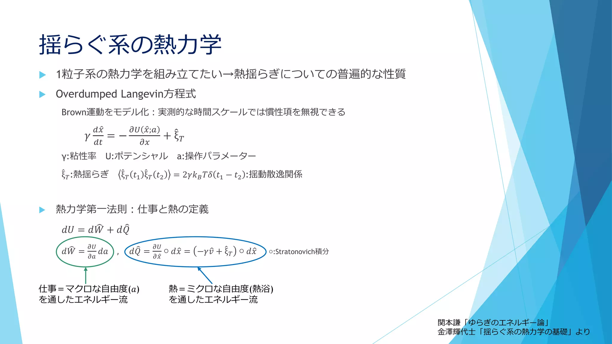 揺らぐ系の熱力学
 1粒子系の熱力学を組み立てたい→熱揺らぎについての普遍的な性質
 Overdumped Langevin方程式
Brown運動をモデル化：実測的な時間スケールでは慣性項を無視できる
𝛾
𝑑 𝑥
𝑑𝑡
= −
𝜕𝑈 𝑥;𝑎
𝜕𝑥
+ ξ 𝑇
γ:粘性率 U:ポテンシャル a:操作パラメーター
ξ 𝑇:熱揺らぎ ξ 𝑇 𝑡1 ξ 𝑇 𝑡2 = 2𝛾𝑘 𝐵 𝑇𝛿 𝑡1 − 𝑡2 :揺動散逸関係
 熱力学第一法則：仕事と熱の定義
𝑑𝑈 = 𝑑 𝑊 + 𝑑 𝑄
𝑑 𝑊 =
𝜕𝑈
𝜕𝑎
𝑑𝑎 , 𝑑 𝑄 =
𝜕𝑈
𝜕 𝑥
○ 𝑑 𝑥 = −𝛾 𝑣 + ξ 𝑇 ○ 𝑑 𝑥 ○:Stratonovich積分
仕事＝マクロな自由度(𝑎)
を通したエネルギー流
熱＝ミクロな自由度(熱浴)
を通したエネルギー流
関本謙「ゆらぎのエネルギー論」
金澤輝代士「揺らぐ系の熱力学の基礎」より
 