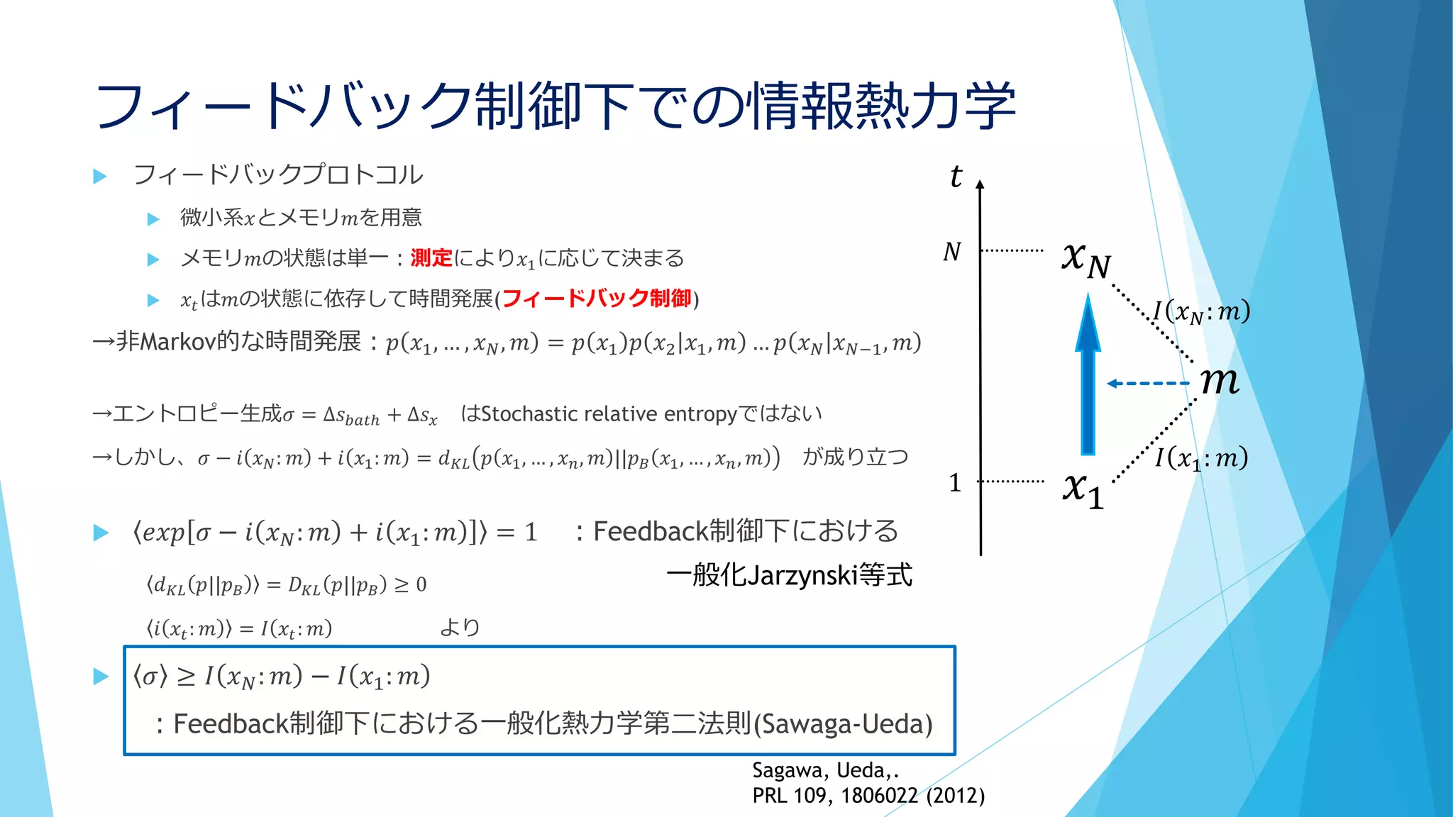 フィードバック制御下での情報熱力学
 フィードバックプロトコル
 微小系𝑥とメモリ𝑚を用意
 メモリ𝑚の状態は単一：測定により𝑥1に応じて決まる
 𝑥𝑡は𝑚の状態に依存して時間発展(フィードバック制御)
→非Markov的な時間発展：𝑝 𝑥1, … , 𝑥 𝑁, 𝑚 = 𝑝 𝑥1 𝑝 𝑥2 𝑥1, 𝑚 … 𝑝 𝑥 𝑁 𝑥 𝑁−1, 𝑚
→エントロピー生成𝜎 = ∆𝑠 𝑏𝑎𝑡ℎ + ∆𝑠 𝑥 はStochastic relative entropyではない
→しかし、𝜎 − 𝑖 𝑥 𝑁: 𝑚 + 𝑖 𝑥1: 𝑚 = 𝑑 𝐾𝐿 𝑝 𝑥1, … , 𝑥 𝑛, 𝑚 ||𝑝 𝐵 𝑥1, … , 𝑥 𝑛, 𝑚 が成り立つ
 𝑒𝑥𝑝 𝜎 − 𝑖 𝑥 𝑁: 𝑚 + 𝑖 𝑥1: 𝑚 = 1 ：Feedback制御下における
𝑑 𝐾𝐿 𝑝||𝑝 𝐵 = 𝐷 𝐾𝐿 𝑝||𝑝 𝐵 ≥ 0
𝑖 𝑥𝑡: 𝑚 = 𝐼 𝑥𝑡: 𝑚 より
 𝜎 ≥ 𝐼 𝑥 𝑁: 𝑚 − 𝐼 𝑥1: 𝑚
：Feedback制御下における一般化熱力学第二法則(Sawaga-Ueda)
𝑥 𝑁
𝑥1
𝑡
𝑁
1
𝑚
𝐼 𝑥1: 𝑚
𝐼 𝑥 𝑁: 𝑚
一般化Jarzynski等式
Sagawa, Ueda,.
PRL 109, 1806022 (2012)
 