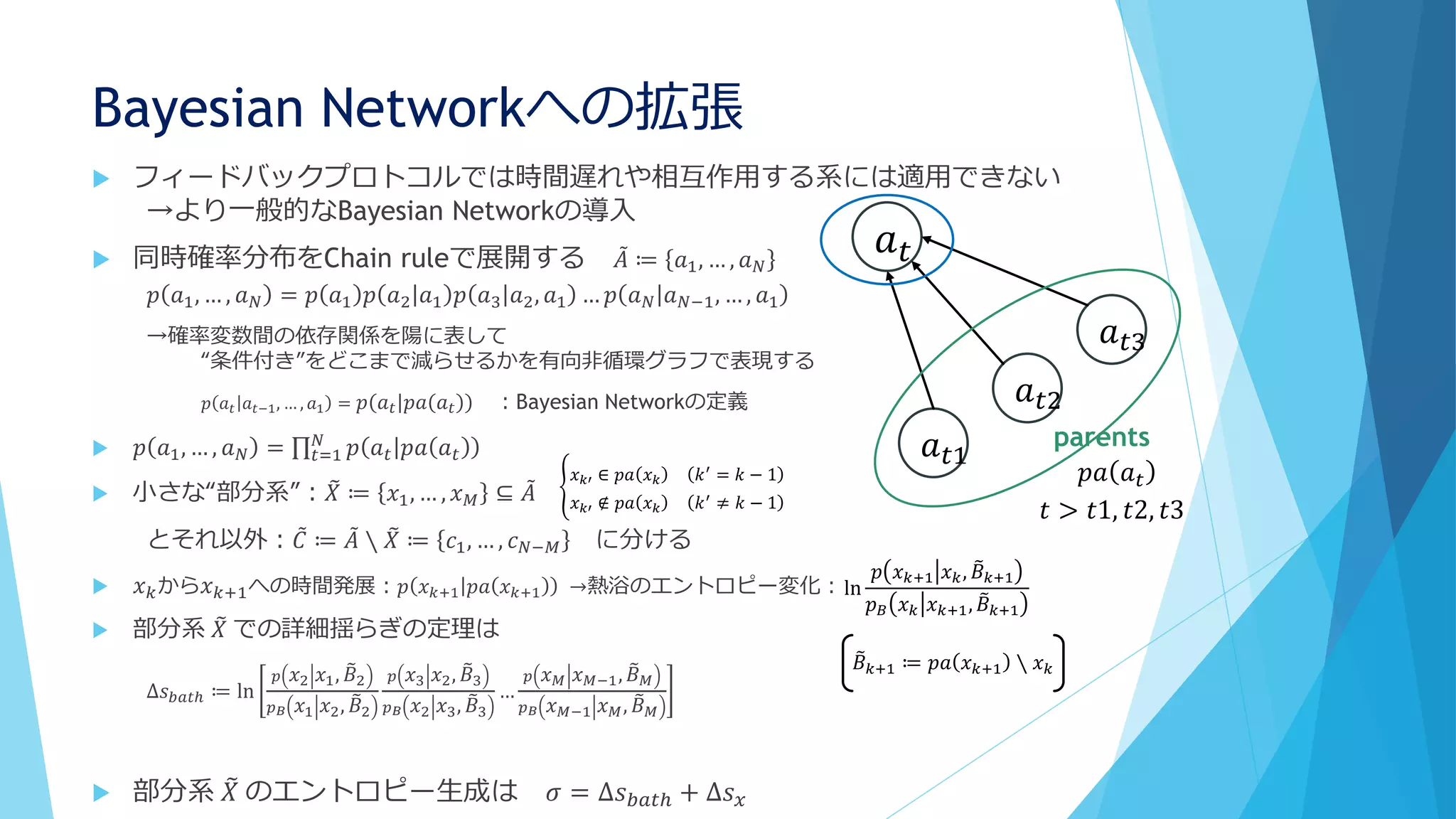 Bayesian Networkへの拡張
 フィードバックプロトコルでは時間遅れや相互作用する系には適用できない
→より一般的なBayesian Networkの導入
 同時確率分布をChain ruleで展開する 𝐴 ≔ 𝑎1, … , 𝑎 𝑁
𝑝 𝑎1, … , 𝑎 𝑁 = 𝑝 𝑎1 𝑝 𝑎2 𝑎1 𝑝 𝑎3 𝑎2, 𝑎1 … 𝑝 𝑎 𝑁 𝑎 𝑁−1, … , 𝑎1
→確率変数間の依存関係を陽に表して
“条件付き”をどこまで減らせるかを有向非循環グラフで表現する
𝑝 𝑎 𝑡 𝑎 𝑡−1, … , 𝑎1 = 𝑝 𝑎 𝑡 𝑝𝑎 𝑎 𝑡 ：Bayesian Networkの定義
 𝑝 𝑎1, … , 𝑎 𝑁 = 𝑡=1
𝑁
𝑝 𝑎 𝑡 𝑝𝑎 𝑎 𝑡
 小さな“部分系”： 𝑋 ≔ 𝑥1, … , 𝑥 𝑀 ⊆ 𝐴
とそれ以外： 𝐶 ≔ 𝐴 ∖ 𝑋 ≔ 𝑐1, … , 𝑐 𝑁−𝑀 に分ける
 𝑥 𝑘から 𝑥 𝑘+1への時間発展：𝑝 𝑥 𝑘+1 𝑝𝑎 𝑥 𝑘+1 →熱浴のエントロピー変化：
 部分系 𝑋 での詳細揺らぎの定理は
∆𝑠 𝑏𝑎𝑡ℎ ≔ ln
𝑝 𝑥2 𝑥1, 𝐵2
𝑝 𝐵 𝑥1 𝑥2, 𝐵2
𝑝 𝑥3 𝑥2, 𝐵3
𝑝 𝐵 𝑥2 𝑥3, 𝐵3
…
𝑝 𝑥 𝑀 𝑥 𝑀−1, 𝐵 𝑀
𝑝 𝐵 𝑥 𝑀−1 𝑥 𝑀, 𝐵 𝑀
 部分系 𝑋 のエントロピー生成は 𝜎 = ∆𝑠 𝑏𝑎𝑡ℎ + ∆𝑠 𝑥
𝑎 𝑡
𝑎 𝑡3
𝑎 𝑡2
𝑎 𝑡1
parents
𝑝𝑎 𝑎 𝑡
𝑡 > 𝑡1, 𝑡2, 𝑡3
𝑥 𝑘′ ∈ 𝑝𝑎 𝑥 𝑘 𝑘′ = 𝑘 − 1
𝑥 𝑘′ ∉ 𝑝𝑎 𝑥 𝑘 𝑘′
≠ 𝑘 − 1
ln
𝑝 𝑥 𝑘+1 𝑥 𝑘, 𝐵 𝑘+1
𝑝 𝐵 𝑥 𝑘 𝑥 𝑘+1, 𝐵 𝑘+1
𝐵 𝑘+1 ≔ 𝑝𝑎 𝑥 𝑘+1 ∖ 𝑥 𝑘
 