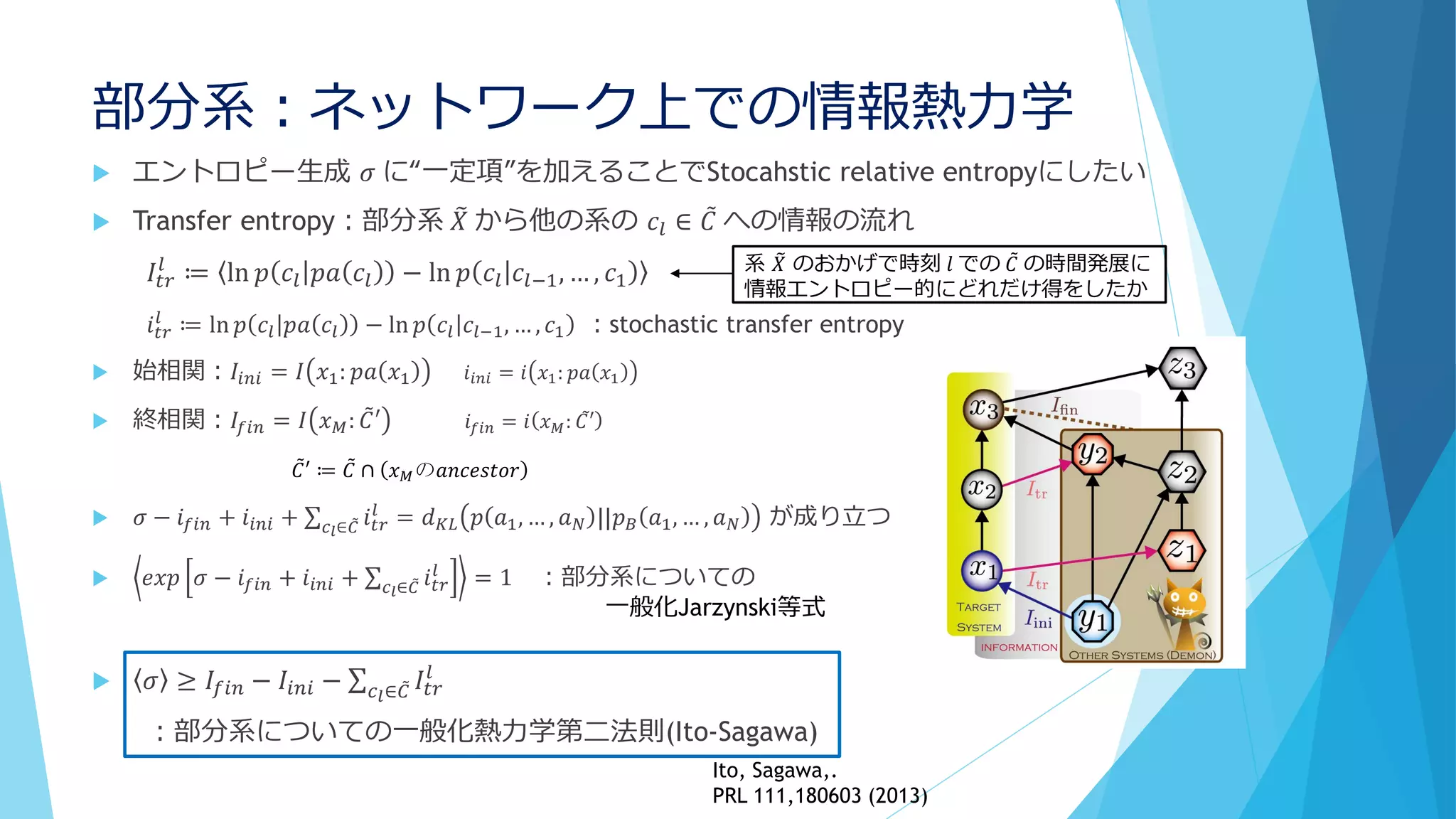 部分系：ネットワーク上での情報熱力学
 エントロピー生成 𝜎 に“一定項”を加えることでStocahstic relative entropyにしたい
 Transfer entropy：部分系 𝑋 から他の系の 𝑐𝑙 ∈ 𝐶 への情報の流れ
𝐼𝑡𝑟
𝑙
≔ ln 𝑝 𝑐𝑙 𝑝𝑎 𝑐𝑙 − ln 𝑝 𝑐𝑙 𝑐𝑙−1, … , 𝑐1
𝑖 𝑡𝑟
𝑙
≔ ln 𝑝 𝑐𝑙 𝑝𝑎 𝑐𝑙 − ln 𝑝 𝑐𝑙 𝑐𝑙−1, … , 𝑐1 ：stochastic transfer entropy
 始相関：𝐼𝑖𝑛𝑖 = 𝐼 𝑥1: 𝑝𝑎 𝑥1 𝑖𝑖𝑛𝑖 = 𝑖 𝑥1: 𝑝𝑎 𝑥1
 終相関：𝐼𝑓 𝑖𝑛 = 𝐼 𝑥 𝑀: 𝐶′ 𝑖𝑓𝑖𝑛 = 𝑖 𝑥 𝑀: 𝐶′
 𝜎 − 𝑖 𝑓 𝑖𝑛 + 𝑖𝑖𝑛𝑖 + 𝑐 𝑙∈ 𝐶 𝑖 𝑡𝑟
𝑙
= 𝑑 𝐾𝐿 𝑝 𝑎1, … , 𝑎 𝑁 ||𝑝 𝐵 𝑎1, … , 𝑎 𝑁 が成り立つ
 𝑒𝑥𝑝 𝜎 − 𝑖 𝑓 𝑖𝑛 + 𝑖𝑖𝑛𝑖 + 𝑐 𝑙∈ 𝐶 𝑖 𝑡𝑟
𝑙
= 1 ：部分系についての
 𝜎 ≥ 𝐼𝑓𝑖𝑛 − 𝐼𝑖𝑛𝑖 − 𝑐 𝑙∈ 𝐶 𝐼𝑡𝑟
𝑙
：部分系についての一般化熱力学第二法則(Ito-Sagawa)
系 𝑋 のおかげで時刻 𝑙 での 𝐶 の時間発展に
情報エントロピー的にどれだけ得をしたか
𝐶′ ≔ 𝐶 ∩ 𝑥 𝑀の𝑎𝑛𝑐𝑒𝑠𝑡𝑜𝑟
一般化Jarzynski等式
Ito, Sagawa,.
PRL 111,180603 (2013)
 