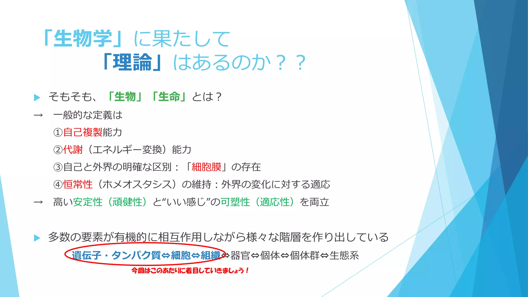 「生物学」に果たして
「理論」はあるのか？？
 そもそも、「生物」「生命」とは？
→ 一般的な定義は
①自己複製能力
②代謝（エネルギー変換）能力
③自己と外界の明確な区別：「細胞膜」の存在
④恒常性（ホメオスタシス）の維持：外界の変化に対する適応
→ 高い安定性（頑健性）と“いい感じ”の可塑性（適応性）を両立
 多数の要素が有機的に相互作用しながら様々な階層を作り出している
遺伝子・タンパク質⇔細胞⇔組織⇔器官⇔個体⇔個体群⇔生態系
今回はこのあたりに着目していきましょう！
 