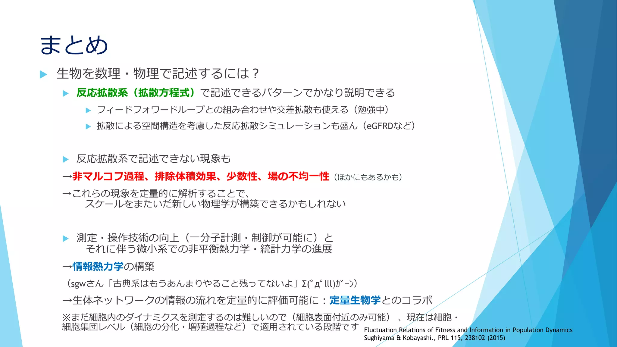 まとめ
 生物を数理・物理で記述するには？
 反応拡散系（拡散方程式）で記述できるパターンでかなり説明できる
 フィードフォワードループとの組み合わせや交差拡散も使える（勉強中）
 拡散による空間構造を考慮した反応拡散シミュレーションも盛ん（eGFRDなど）
 反応拡散系で記述できない現象も
→非マルコフ過程、排除体積効果、少数性、場の不均一性（ほかにもあるかも）
→これらの現象を定量的に解析することで、
スケールをまたいだ新しい物理学が構築できるかもしれない
 測定・操作技術の向上（一分子計測・制御が可能に）と
それに伴う微小系での非平衡熱力学・統計力学の進展
→情報熱力学の構築
（sgwさん「古典系はもうあんまりやること残ってないよ」Σ(ﾟдﾟlll)ｶﾞｰﾝ）
→生体ネットワークの情報の流れを定量的に評価可能に：定量生物学とのコラボ
※まだ細胞内のダイナミクスを測定するのは難しいので（細胞表面付近のみ可能） 、現在は細胞・
細胞集団レベル（細胞の分化・増殖過程など）で適用されている段階です Fluctuation Relations of Fitness and Information in Population Dynamics
Sughiyama & Kobayashi., PRL 115, 238102 (2015)
 