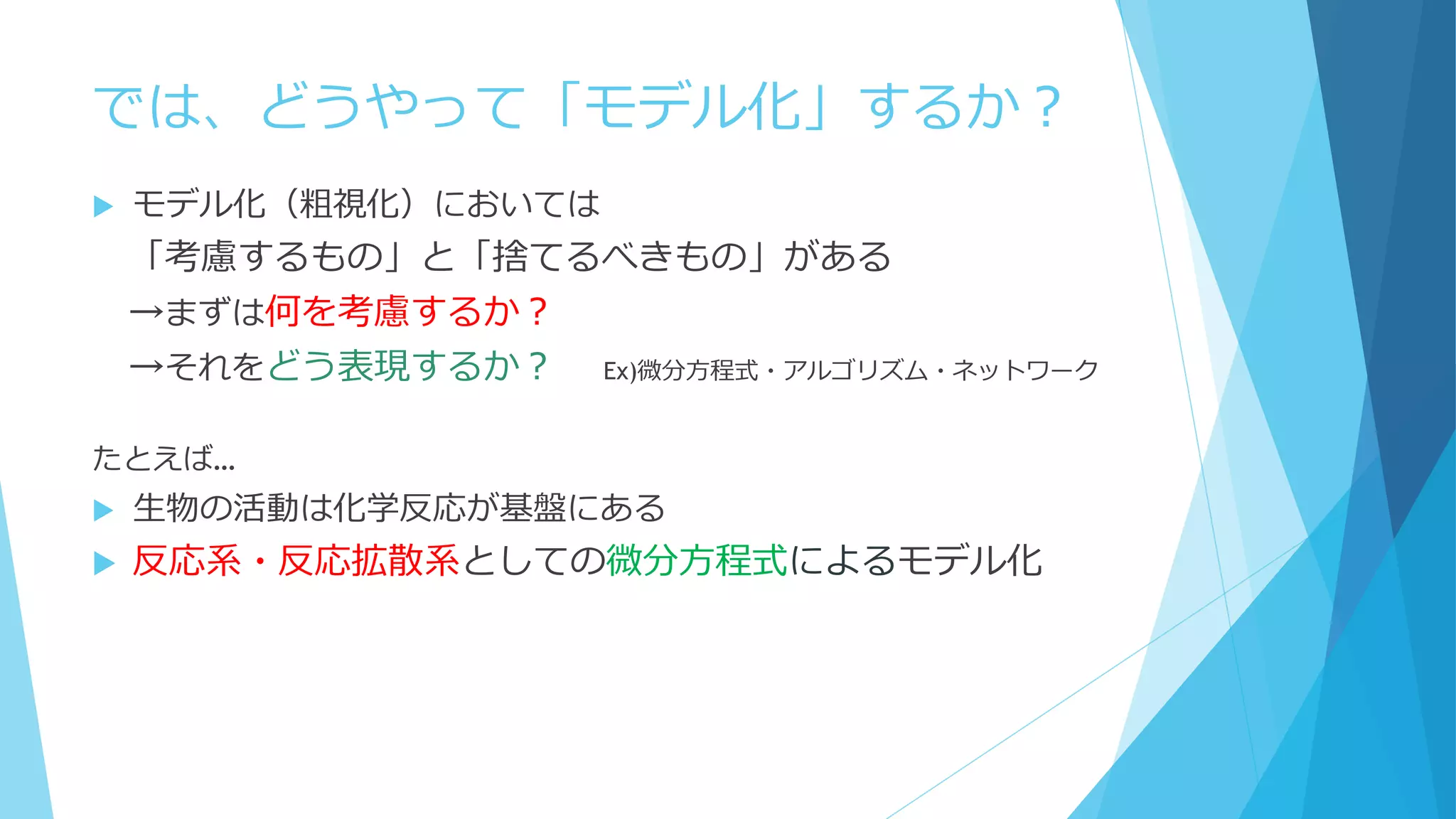 では、どうやって「モデル化」するか？
 モデル化（粗視化）においては
「考慮するもの」と「捨てるべきもの」がある
→まずは何を考慮するか？
→それをどう表現するか？ Ex)微分方程式・アルゴリズム・ネットワーク
たとえば…
 生物の活動は化学反応が基盤にある
 反応系・反応拡散系としての微分方程式によるモデル化
 