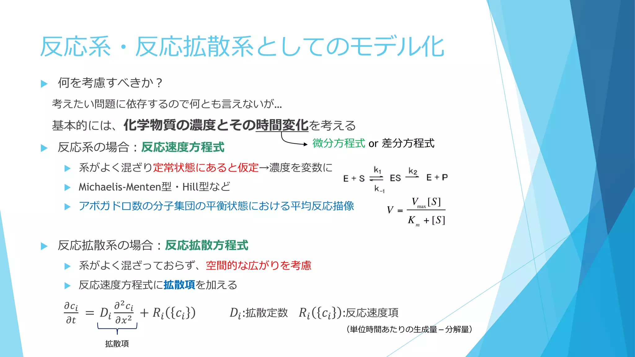 反応系・反応拡散系としてのモデル化
 何を考慮すべきか？
考えたい問題に依存するので何とも言えないが…
基本的には、化学物質の濃度とその時間変化を考える
 反応系の場合：反応速度方程式
 系がよく混ざり定常状態にあると仮定→濃度を変数に
 Michaelis-Menten型・Hill型など
 アボガドロ数の分子集団の平衡状態における平均反応描像
 反応拡散系の場合：反応拡散方程式
 系がよく混ざっておらず、空間的な広がりを考慮
 反応速度方程式に拡散項を加える
𝜕𝑐 𝑖
𝜕𝑡
= 𝐷𝑖
𝜕2 𝑐 𝑖
𝜕𝑥2 + 𝑅𝑖 𝑐𝑖 𝐷𝑖:拡散定数 𝑅𝑖 𝑐𝑖 :反応速度項
微分方程式 or 差分方程式
（単位時間あたりの生成量－分解量）
拡散項
 