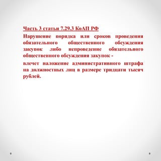 Часть 3 статьи 7.29.3 КоАП РФ
Нарушение порядка или сроков проведения
обязательного общественного обсуждения
закупок либо непроведение обязательного
общественного обсуждения закупок -
влечет наложение административного штрафа
на должностных лиц в размере тридцати тысяч
рублей.
 
