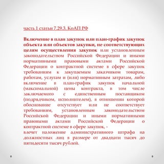 часть 1 статьи 7.29.3. КоАП РФ
Включение в план закупок или план-график закупок
объекта или объектов закупки, не соответствующих
целям осуществления закупок или установленным
законодательством Российской Федерации и иными
нормативными правовыми актами Российской
Федерации о контрактной системе в сфере закупок
требованиям к закупаемым заказчиком товарам,
работам, услугам и (или) нормативным затратам, либо
включение в план-график закупок начальной
(максимальной) цены контракта, в том числе
заключаемого с единственным поставщиком
(подрядчиком, исполнителем), в отношении которой
обоснование отсутствует или не соответствует
требованиям, установленным законодательством
Российской Федерации и иными нормативными
правовыми актами Российской Федерации о
контрактной системе в сфере закупок, -
влечет наложение административного штрафа на
должностных лиц в размере от двадцати тысяч до
пятидесяти тысяч рублей.
 