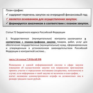 План-график:
 содержит перечень закупок на очередной финансовый год;
 является основанием для осуществления закупок;
 формируется заказчиком в соответствии с планом закупок.
Статья 72 Бюджетного кодекса Российской Федерации
2. Государственные (муниципальные) контракты заключаются в
соответствии с планом-графиком закупок товаров, работ, услуг для
обеспечения государственных (муниципальных) нужд, сформированным
и утвержденным в установленном законодательством Российской
Федерации о контрактной системе…
часть 1.6 статьи 7.30 КоАП РФ
Размещение в единой информационной системе в сфере закупок
извещения об осуществлении закупки или направление приглашения
принять участие в определении поставщика (подрядчика, исполнителя) в
случае, если информация о такой закупке не включена в план-график, -
влечет наложение административного штрафа на должностных лиц в
размере тридцати тысяч рублей.
 