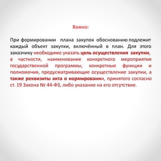 Важно:
При формировании плана закупок обоснованию подлежит
каждый объект закупки, включённый в план. Для этого
заказчику необходимо указать цель осуществления закупки,
в частности, наименование
государственной программы,
конкретного мероприятия
конкретные функции и
полномочия, предусматривающие осуществление закупки, а
также реквизиты акта о нормировании, принятого согласно
ст. 19 Закона № 44-ФЗ, либо указание на его отсутствие.
 