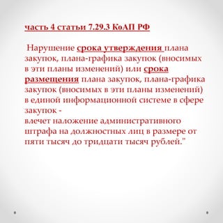 часть 4 статьи 7.29.3 КоАП РФ
Нарушение срока утверждения плана
закупок, плана-графика закупок (вносимых
в эти планы изменений) или срока
размещения плана закупок, плана-графика
закупок (вносимых в эти планы изменений)
в единой информационной системе в сфере
закупок -
влечет наложение административного
штрафа на должностных лиц в размере от
пяти тысяч до тридцати тысяч рублей."
 