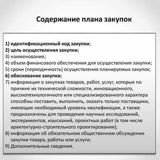 1) идентификационный код закупки;
2) цель осуществления закупки;
3) наименование;
4) объем финансового обеспечения для осуществления закупки;
5) сроки (периодичность) осуществления планируемых закупок;
6) обоснование закупки;
7) информация о закупках товаров, работ, услуг, которые по
причине их технической сложности, инновационного,
высокотехнологичного или специализированного характера
способны поставить, выполнить, оказать только поставщики,
имеющие необходимый уровень квалификации, а также
предназначены для проведения научных исследований,
экспериментов, изысканий, проектных работ (в том числе
архитектурно-строительного проектирования);
8) информация об обязательном общественном обсуждении
закупки товара, работы или услуги;
9) Дополнительные сведения.
Содержание плана закупок
 