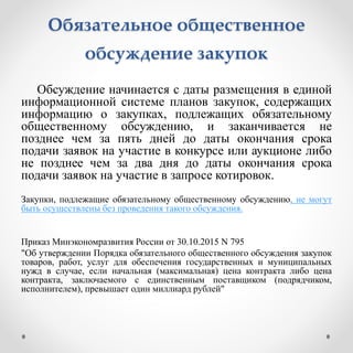 Обязательное общественное
обсуждение закупок
Обсуждение начинается с даты размещения в единой
информационной системе планов закупок, содержащих
информацию о закупках, подлежащих обязательному
общественному обсуждению, и заканчивается не
позднее чем за пять дней до даты окончания срока
подачи заявок на участие в конкурсе или аукционе либо
не позднее чем за два дня до даты окончания срока
подачи заявок на участие в запросе котировок.
Закупки, подлежащие обязательному общественному обсуждению, не могут
быть осуществлены без проведения такого обсуждения.
Приказ Минэкономразвития России от 30.10.2015 N 795
"Об утверждении Порядка обязательного общественного обсуждения закупок
товаров, работ, услуг для обеспечения государственных и муниципальных
нужд в случае, если начальная (максимальная) цена контракта либо цена
контракта, заключаемого с единственным поставщиком (подрядчиком,
исполнителем), превышает один миллиард рублей"
 