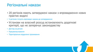 Регіональні накази
• 20 регіонів мають затверджені накази з впровадження нових
практик видачі
• 5 регіонів готують відповідні накази до затвердження
• Установи на власний розсуд встановлюють додаткові
критерії, що не заперечує законодавству
• Догляд за дітьми
• Працевлаштування
• Територіально віддалене проживання
 