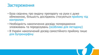 Застереження
• База свідчень про видачу препарату на руки є дуже
обмеженою, більшість досліджень стосуються прийому під
контролем
• Необхідність накопичення досвіду попередження
зловживань та передозувань (особливо для метадону)
• В Україні накопичений досвід самостійного прийому лише
для бупренорфіну
 