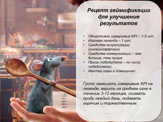 РЕЙТИНГ – КЛЮЧЕВАЯ
МЕХАНИКА, НО НЕ
ЕДИНСТВЕННАЯ
Рецепт геймификации
для улучшения
результатов
• Объективно измеримые KPI – 1-5 шт.
• Игровая легенда – 1 шт.
• Средства визуализации
(онлайн/оффлайн)
• Средства коммуникации – чем
больше, тем лучше
• Призы победителю – по числу
победителей
• Мастер игры и помощники
Густо замешать измеримые KPI на
легенде, варить на среднем огне в
течение 3-12 месяцев, снимать
пробу каждый день, подавать
горячим и торжественным.
 